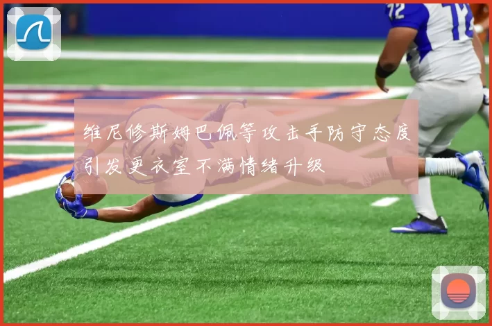 维尼修斯姆巴佩等攻击手防守态度引发更衣室不满情绪升级