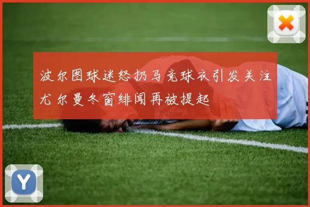 波尔图球迷怒扔马竞球衣引发关注尤尔曼冬窗绯闻再被提起