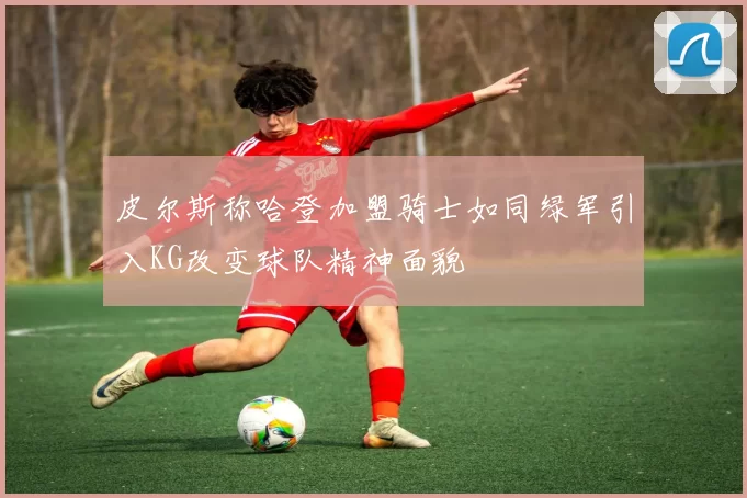 皮尔斯称哈登加盟骑士如同绿军引入KG改变球队精神面貌