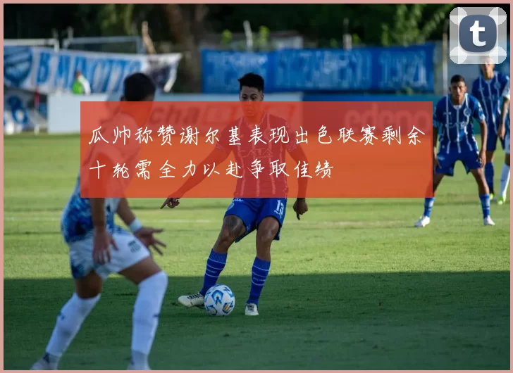 瓜帅称赞谢尔基表现出色联赛剩余十轮需全力以赴争取佳绩