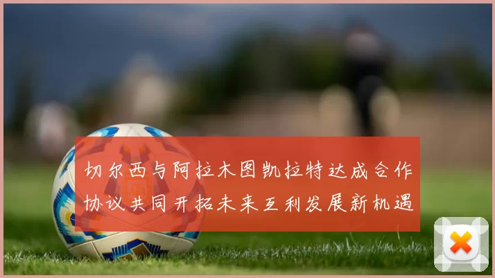 切尔西与阿拉木图凯拉特达成合作协议共同开拓未来互利发展新机遇