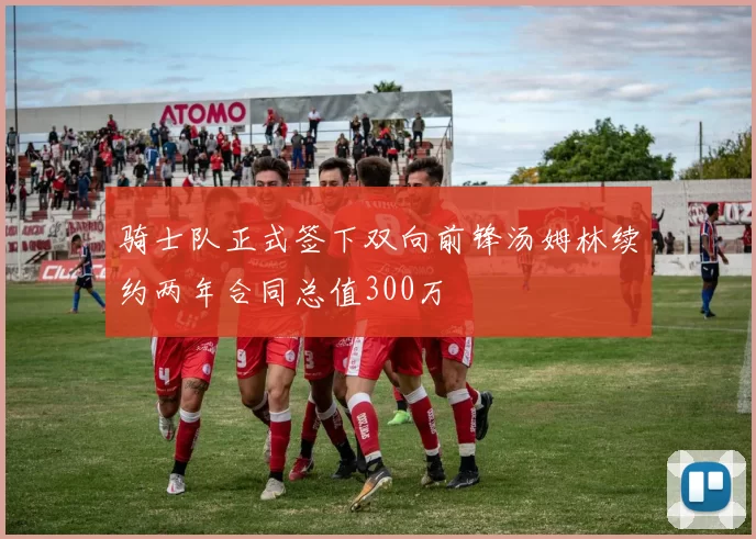 骑士队正式签下双向前锋汤姆林续约两年合同总值300万