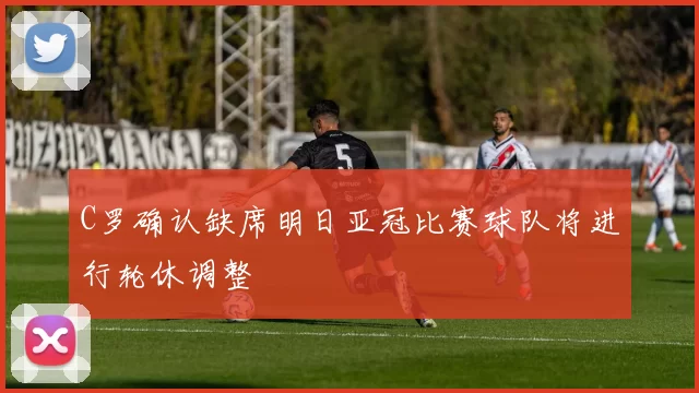 C罗确认缺席明日亚冠比赛球队将进行轮休调整
