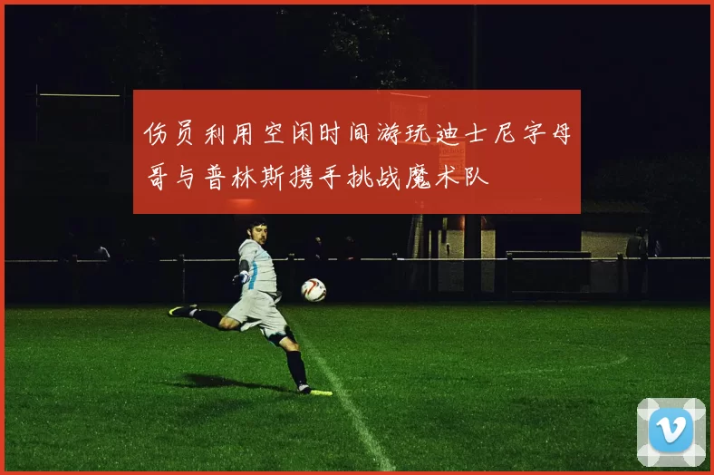 伤员利用空闲时间游玩迪士尼字母哥与普林斯携手挑战魔术队