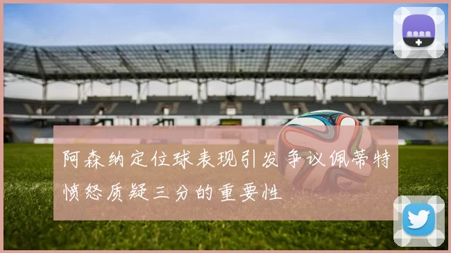 阿森纳定位球表现引发争议佩蒂特愤怒质疑三分的重要性