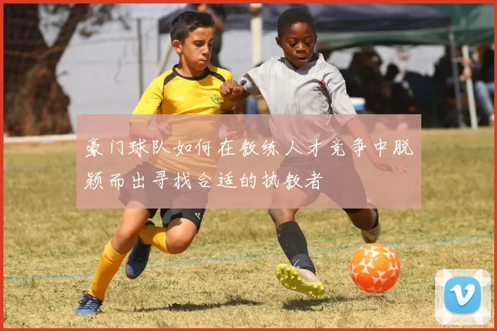 豪门球队如何在教练人才竞争中脱颖而出寻找合适的执教者