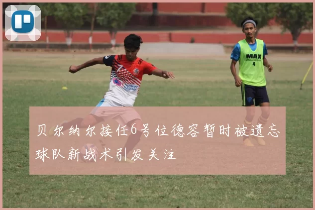 贝尔纳尔接任6号位德容暂时被遗忘球队新战术引发关注