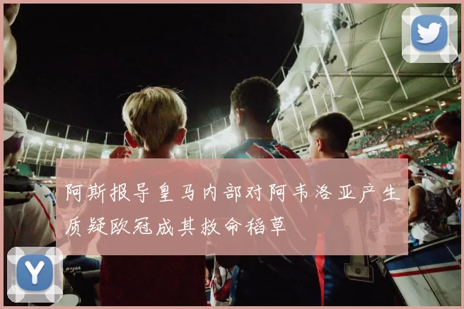 阿斯报导皇马内部对阿韦洛亚产生质疑欧冠成其救命稻草