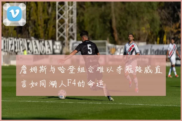 詹姆斯与哈登组合难以夺冠路威直言如同湖人F4的命运