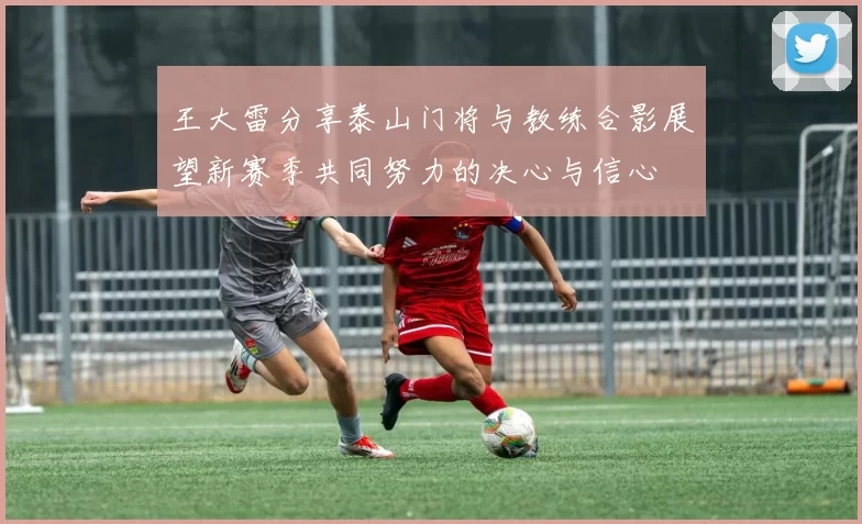 王大雷分享泰山门将与教练合影展望新赛季共同努力的决心与信心