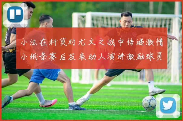 小法在科莫对尤文之战中传递激情小纸条赛后发表动人演讲激励球员士气