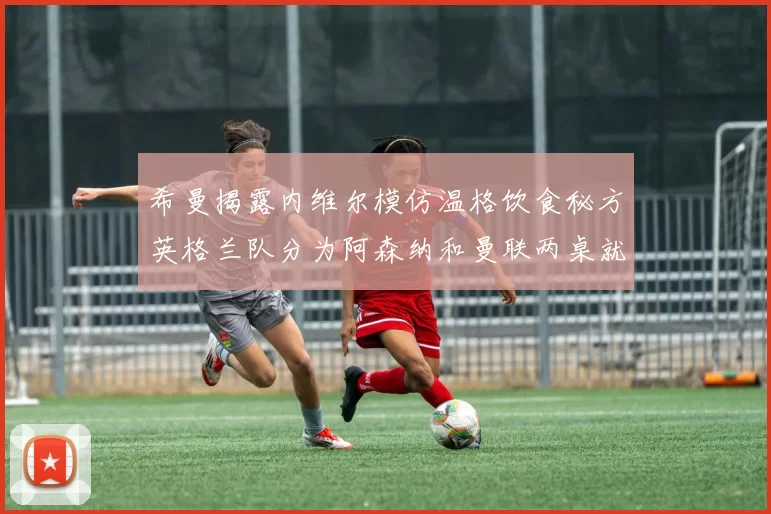 希曼揭露内维尔模仿温格饮食秘方英格兰队分为阿森纳和曼联两桌就餐