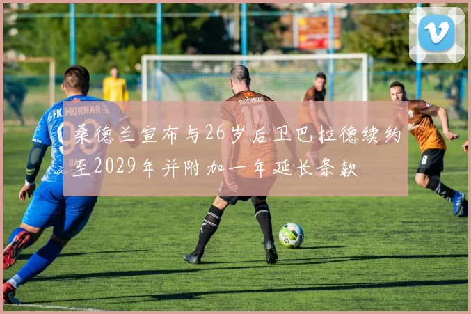 桑德兰宣布与26岁后卫巴拉德续约至2029年并附加一年延长条款