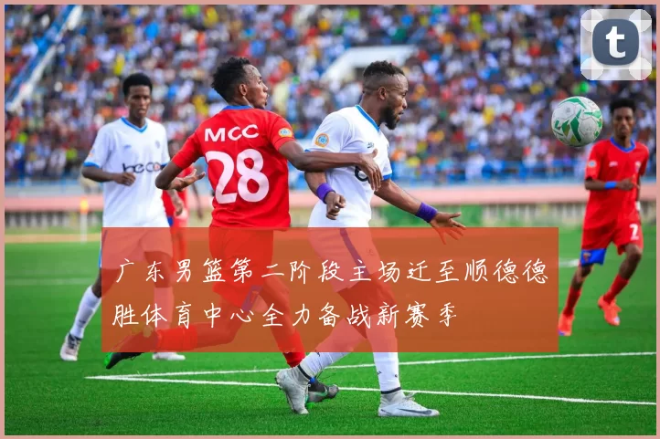 广东男篮第二阶段主场迁至顺德德胜体育中心全力备战新赛季
