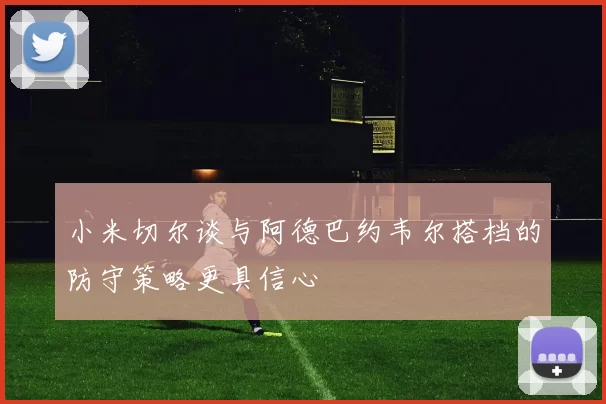 小米切尔谈与阿德巴约韦尔搭档的防守策略更具信心