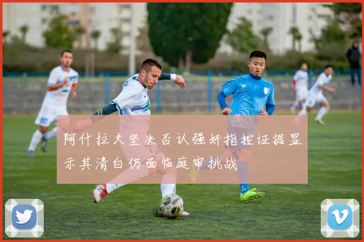 阿什拉夫坚决否认强奸指控证据显示其清白仍面临庭审挑战